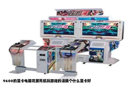 9600的显卡电脑花屏死机玩游戏的话换个什么显卡好