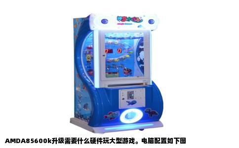 AMDA85600k升级需要什么硬件玩大型游戏。电脑配置如下图