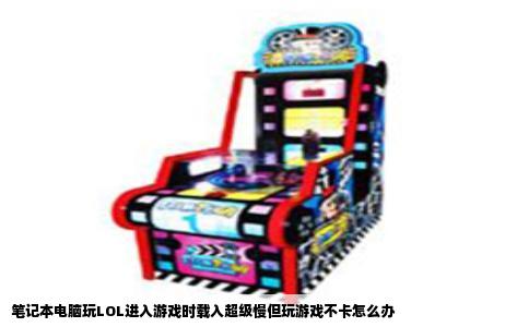 笔记本电脑玩LOL进入游戏时载入超级慢但玩游戏不卡怎么办