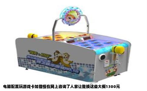 电脑配置玩游戏卡加载慢在网上咨询了人家让我换这些大概1300元