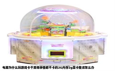 电脑为什么玩游戏卡干其他事情都不卡的2G内存2g显卡我该怎么办