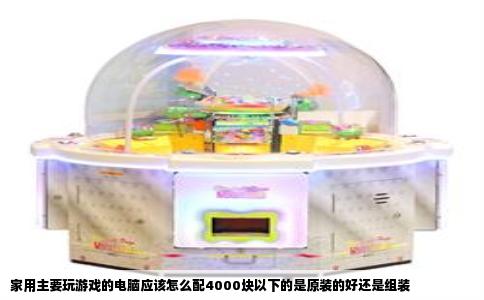 家用主要玩游戏的电脑应该怎么配4000块以下的是原装的好还是组装