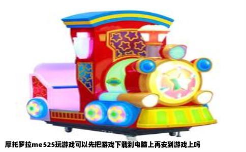 摩托罗拉me525玩游戏可以先把游戏下载到电脑上再安到游戏上吗