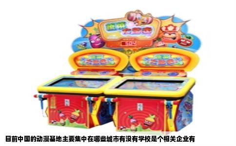 目前中国的动漫基地主要集中在哪些城市有没有学校是个相关企业有