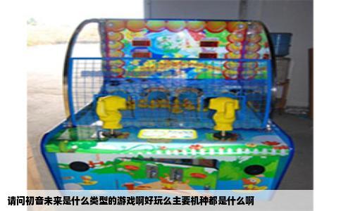 请问初音未来是什么类型的游戏啊好玩么主要机种都是什么啊