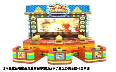 请问我这台电脑配置怎样很多游戏玩不了怎么办需要换什么东西