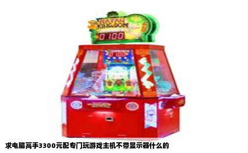 求电脑高手3300元配专门玩游戏主机不带显示器什么的