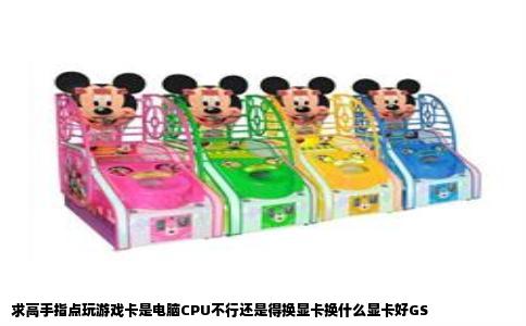 求高手指点玩游戏卡是电脑CPU不行还是得换显卡换什么显卡好GS
