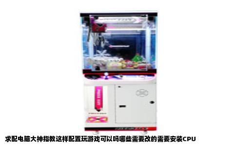 求配电脑大神指教这样配置玩游戏可以吗哪些需要改的需要安装CPU