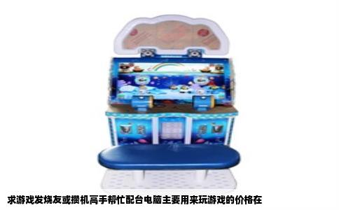 求游戏发烧友或攒机高手帮忙配台电脑主要用来玩游戏的价格在