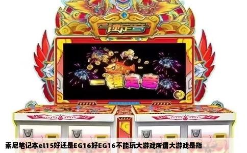 索尼笔记本el15好还是EG16好EG16不能玩大游戏所谓大游戏是指