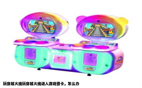 玩穿越火线玩穿越火线进入游戏很卡。怎么办
