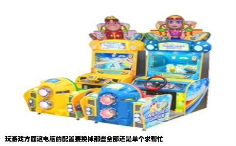 玩游戏方面这电脑的配置要换掉那些全部还是单个求帮忙