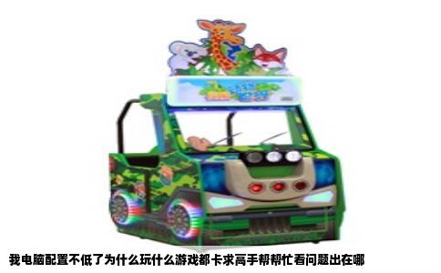 我电脑配置不低了为什么玩什么游戏都卡求高手帮帮忙看问题出在哪