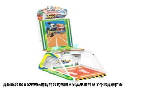 我想配台5000左右玩游戏的台式电脑《另卖电脑的配了个给我帮忙看