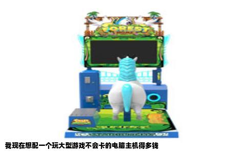 我现在想配一个玩大型游戏不会卡的电脑主机得多钱