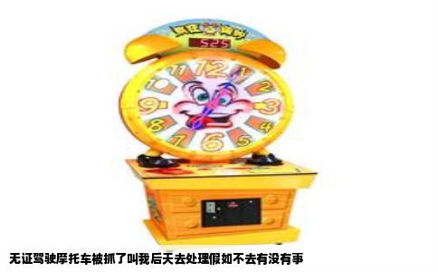 无证驾驶摩托车被抓了叫我后天去处理假如不去有没有事