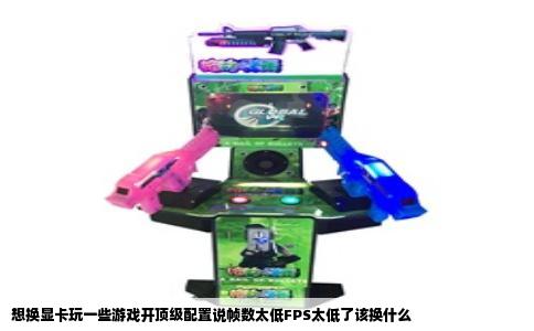 想换显卡玩一些游戏开顶级配置说帧数太低FPS太低了该换什么