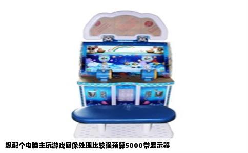 想配个电脑主玩游戏图像处理比较强预算5000带显示器