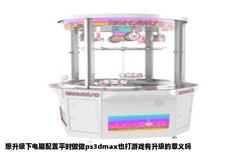 想升级下电脑配置平时做做ps3dmax也打游戏有升级的意义吗