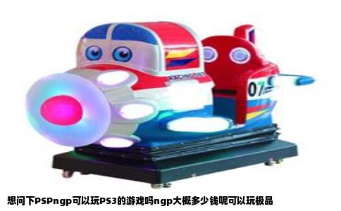 想问下PSPngp可以玩PS3的游戏吗ngp大概多少钱呢可以玩极品