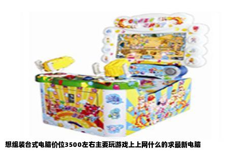 想组装台式电脑价位3500左右主要玩游戏上上网什么的求最新电脑