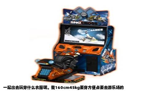 一起出去玩穿什么衣服呢。我160cm45kg要穿方便点要去游乐场的