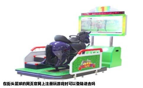 在街头篮球的网页官网上注册玩游戏时可以登陆进去吗