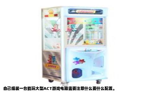 自己组装一台能玩大型ACT游戏电脑需要注意什么要什么配置。