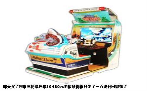 昨天买了宗申三轮摩托车10480元老板硬得很只少了一百块开回家花了