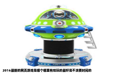 2016最新的网页游戏是哪个哪里有哈玩的最好是不浪费时间的
