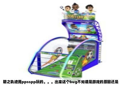碧之轨迹用ppsspp玩的。。。出来这个bug不知道是游戏的原因还是