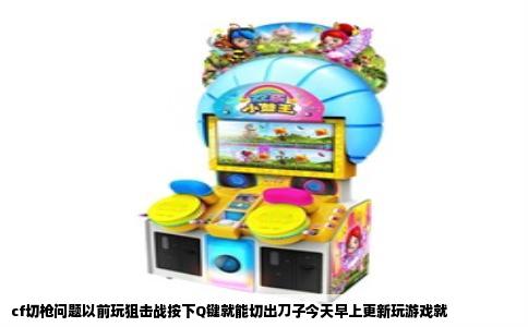 cf切枪问题以前玩狙击战按下Q键就能切出刀子今天早上更新玩游戏就