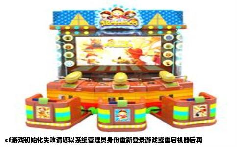 cf游戏初始化失败请您以系统管理员身份重新登录游戏或重启机器后再