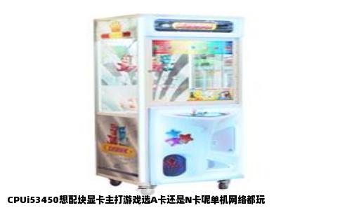 CPUi53450想配块显卡主打游戏选A卡还是N卡呢单机网络都玩