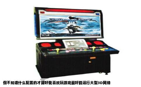 但不知道什么配置的才算好我喜欢玩游戏最好能运行大型3D网络