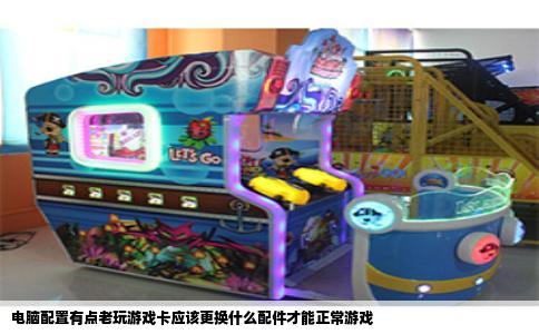 电脑配置有点老玩游戏卡应该更换什么配件才能正常游戏