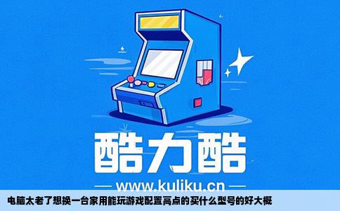 电脑太老了想换一台家用能玩游戏配置高点的买什么型号的好大概