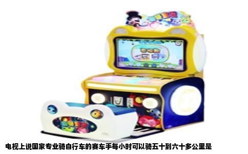 电视上说国家专业骑自行车的赛车手每小时可以骑五十到六十多公里是