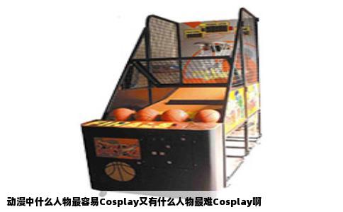 动漫中什么人物最容易Cosplay又有什么人物最难Cosplay啊