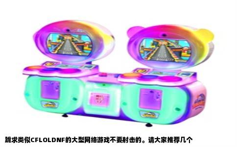 跪求类似CFLOLDNF的大型网络游戏不要射击的。请大家推荐几个