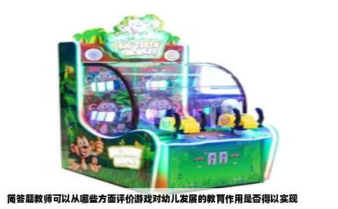 简答题教师可以从哪些方面评价游戏对幼儿发展的教育作用是否得以实现