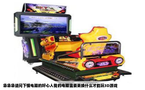 急急急请问下懂电脑的好心人我的电脑需要更换什么才能玩3D游戏