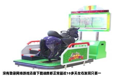 没有登录网络游戏迅雷下载速度都正常最近10多天左右发现只要一