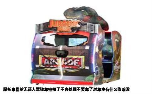 摩托车借给无证人驾驶车被扣了不去处理不要车了对车主有什么影响没