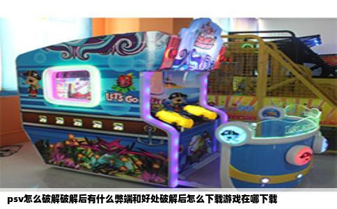 psv怎么破解破解后有什么弊端和好处破解后怎么下载游戏在哪下载