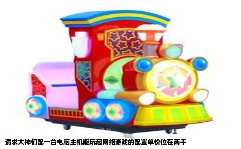 请求大神们配一台电脑主机能玩起网络游戏的配置单价位在两千