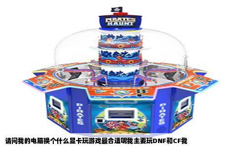 请问我的电脑换个什么显卡玩游戏最合适呢我主要玩DNF和CF我