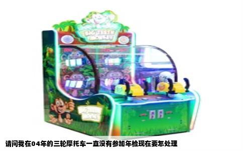 请问我在04年的三轮摩托车一直没有参加年检现在要怎处理