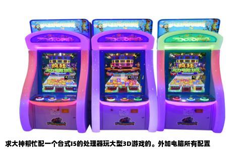 求大神帮忙配一个台式I5的处理器玩大型3D游戏的。外加电脑所有配置